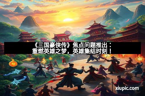 《三国豪侠传》焦点问题推出：重燃英雄之梦，英雄集结时刻！